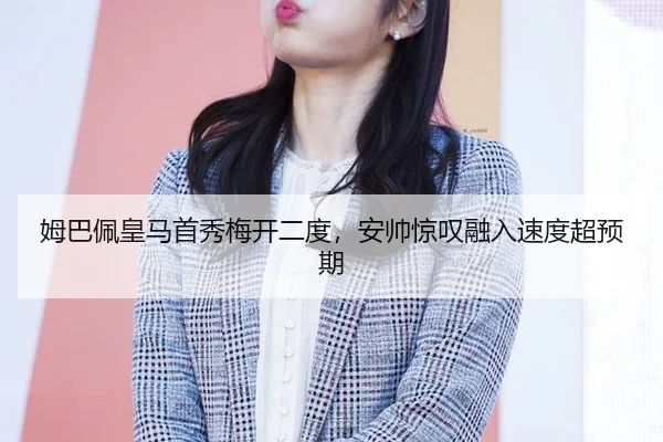 姆巴佩皇马首秀梅开二度，安帅惊叹融入速度超预期